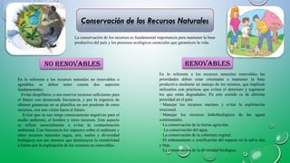 En lo referente a los recursos naturales no renovables o
agotables se deben tener cuenta dos aspectos
fundamentales:
Evitar despilfarro, o sea reservar recursos suficientes para
el futuro con demasiada frecuencia, y por la urgencia de
obtener ganancias no se planifica un uso prudente de estos
recursos, con una visión hacia el futuro.
 Evitar que su uso tenga consecuencias negativas para el
medio ambiente, el hombre y otros recursos. Este aspecto
se refiere esencialmente a evitar la contaminación
ambiental. Con frecuencia los impactos sobre el ambiente y
otros recursos naturales (agua, aire, suelos y diversidad
biológica) son tan intensos que disminuyen la rentabilidad
a futuro por la explotación de los recursos no renovables.
En lo referente a los recursos naturales renovables las
prioridades deben estar orientadas a mantener la base
productiva mediante un manejo de los mismos, que implican
utilizarlos con prácticas que eviten el deterioro y regenerar
los que están degradados. En este sentido es de altísima
prioridad en el país:
Manejar los recursos marinos y evitar la explotación
irracional.
Manejar los recursos hidrobiológicos de las aguas
continentales.
La conservación de la tierras agrícolas.
 La conservación del agua.
La conservación de la cobertura vegetal.
El ordenamiento o zonificación del espacio en la selva alta
y baja.
La conservación de la diversidad biológica.
 
renovablesrenovables
La conservación de los recursos es fundamental importancia para mantener la base
productiva del país y los procesos ecológicos esenciales que garanticen la vida.
no renovablesno renovables
 