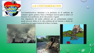 la ContaminaCión
La Contaminación se denomina a la presencia en el ambiente de
cualquier agente químico, físico o biológico nocivos para la salud o el
bienestar de la población, de la vida animal o vegetal.
Esta degradación del medio ambiente por un contaminante externo
puede provocar daños en la vida cotidiana del ser humano y alterar las
condiciones de supervivencia de la flora y la fauna.
 