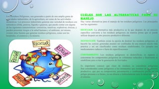 Los Residuos Peligrosos, son generados a partir de una amplia gama de
actividades industriales, de la agricultura, así como de las actividades
domésticas. Los procesos industriales generan una variedad de residuos con
naturaleza sólida, pastosa, líquida o gaseosa, que puede contar con alguna
de las siguientes características: corrosivas, reactivas, explosivas, tóxicas, y
pueden presentar riesgos a la salud humana y al ambiente, así mismo,
existen otras fuentes que generan residuos peligrosos, como son los
hospitales, el comercio y la minería.
cuáles son las alTernaTivas para su
manejo:
Hay varias alternativas para el manejo de los residuos peligrosos. Las principales
son las siguientes:
reciclaje: La alternativa más productiva es la que después de un proceso
específico convierte a los residuos peligrosos en materia prima que se puede
utilizar después en otro proceso productivo diferente.
desTrucción: También existe la opción de destruir los residuos peligrosos, al
hacerlo las cenizas generadas pueden ser confinadas de una manera mucho más
práctica y así ser clasificados como residuos estabilizados. Un ejemplo son
medicamentos caducos o fuera de especificaciones
conFinamienTo: Los residuos peligrosos se destoxifican, se separan y
concentran los componentes peligrosos en volúmenes reducidos y finalmente se
estabilizan para evitar la generación de lixiviados.
Es importante conocer qué clase de residuos se consideran peligrosos
Son considerados como peligrosos a los remanentes que resultan de un proceso
productivo, que por su composición, presentación o combinación pueda ser un
peligro presente o a futuro, ya sea directa o indirectamente para la salud humana y
el entorno.
 