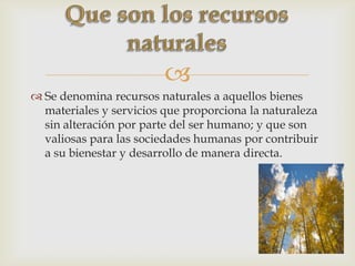 
 Se denomina recursos naturales a aquellos bienes
materiales y servicios que proporciona la naturaleza
sin alteración por parte del ser humano; y que son
valiosas para las sociedades humanas por contribuir
a su bienestar y desarrollo de manera directa.
 