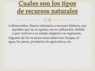 
 Renovables: Hacen referencia a recursos bióticos, son
aquellos que no se agotan con su utilización, debido
a que vuelven a su estado original o se regeneran.
Algunos de los recursos renovables son: bosque, el
agua, los peces, productos de agricultura, etc.
 