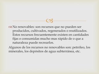 
 No renovables: son recursos que no pueden ser
producidos, cultivados, regenerados o reutilizados.
Estos recursos frecuentemente existen en cantidades
fijas o consumidas mucho mas rápido de o que a
naturaleza puede recrearlos.
Algunos de los recursos no renovables son: petróleo, los
minerales, los depósitos de agua subterránea, etc.
 
