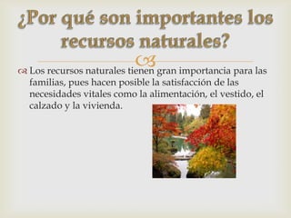  Los recursos naturales tienen gran importancia para las
familias, pues hacen posible la satisfacción de las
necesidades vitales como la alimentación, el vestido, el
calzado y la vivienda.
 