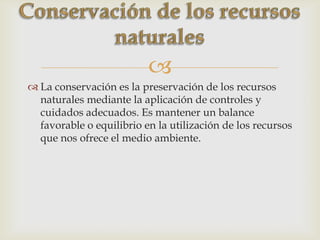 
 La conservación es la preservación de los recursos
naturales mediante la aplicación de controles y
cuidados adecuados. Es mantener un balance
favorable o equilibrio en la utilización de los recursos
que nos ofrece el medio ambiente.
 