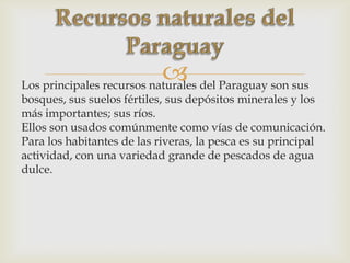 Los principales recursos naturales del Paraguay son sus
bosques, sus suelos fértiles, sus depósitos minerales y los
más importantes; sus ríos.
Ellos son usados comúnmente como vías de comunicación.
Para los habitantes de las riveras, la pesca es su principal
actividad, con una variedad grande de pescados de agua
dulce.
 