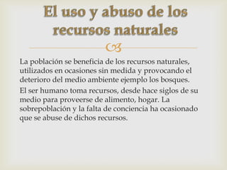 
La población se beneficia de los recursos naturales,
utilizados en ocasiones sin medida y provocando el
deterioro del medio ambiente ejemplo los bosques.
El ser humano toma recursos, desde hace siglos de su
medio para proveerse de alimento, hogar. La
sobrepoblación y la falta de conciencia ha ocasionado
que se abuse de dichos recursos.
 