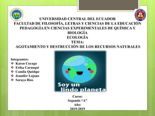 UNIVERSIDAD CENTRAL DEL ECUADOR
FACULTAD DE FILOSOFÍA, LETRAS Y CIENCIAS DE LA EDUCACIÓN
PEDAGOGÍA EN CIENCIAS EXPERIMENTALES DE QUÍMICA Y
BIOLOGÍA
ECOLOGÍA
TEMA:
AGOTAMIENTO Y DESTRUCCIÓN DE LOS RECURSOS NATURALES
Integrantes:
 Karen Coyago
 Erika Caranqui
 Camila Quishpe
 Jennifer Lojano
 Soraya Ríos
Curso:
Segundo “A”
Año:
2019-2019
 