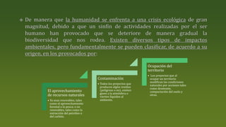 El aprovechamiento
de recursos naturales
• Ya sean renovables, tales
como el aprovechamiento
forestal o la pesca; o no
renovables, tales como la
extracción del petróleo o
del carbón.
Contaminación
• Todos los proyectos que
producen algún residuo
(peligroso o no), emiten
gases a la atmósfera o
vierten líquidos al
ambiente.
Ocupación del
territorio
• Los proyectos que al
ocupar un territorio
modifican las condiciones
naturales por acciones tales
como desmonte,
compactación del suelo y
otras.
 
