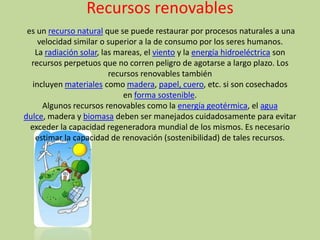 Recursos renovables
 es un recurso natural que se puede restaurar por procesos naturales a una
     velocidad similar o superior a la de consumo por los seres humanos.
    La radiación solar, las mareas, el viento y la energía hidroeléctrica son
  recursos perpetuos que no corren peligro de agotarse a largo plazo. Los
                          recursos renovables también
   incluyen materiales como madera, papel, cuero, etc. si son cosechados
                              en forma sostenible.
      Algunos recursos renovables como la energía geotérmica, el agua
dulce, madera y biomasa deben ser manejados cuidadosamente para evitar
  exceder la capacidad regeneradora mundial de los mismos. Es necesario
    estimar la capacidad de renovación (sostenibilidad) de tales recursos.
 