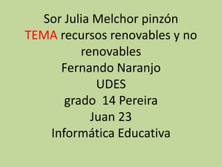 Sor Julia Melchor pinzón
TEMA recursos renovables y no
         renovables
     Fernando Naranjo
            UDES
      grado 14 Pereira
           Juan 23
   Informática Educativa
 