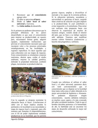 generar riqueza, ampliar y diversificar el
  I.     Reconocer que el conocimiento                    mercado y los saque de la extrema pobreza.
         agrega valor.                                    Si la educación (primaria, secundaria y
 II.     El saber se aproxima al hacer.                   universidad) se aproxima al hacer, surgirán
III.     Desde el saber local al saber                    ideas creativas de solución con gran impacto
         universal y viceversa.                           a la productividad, la cual contribuirá a
IV.      La visión andina de desarrollo.                  evitar migración y el centralismo. Para mirar
                                                          con realismo esta propuesta basta con
En lo primero no podemos desconocer que la                observar la experiencia de muchos de
principal    diferencia   de los       países             nuestros amigos, venidos desde el interior
desarrollados es que usan el conocimiento                 del país, que en base a su trabajo supieron
para mejorar su productividad, en nuestro                 salir adelante. Tenemos que modificar
país, necesitamos formar gente, adquirir                  nuestra cultura formativa academicista y
equipos, implementar instituciones que                    hacerla más pragmática y utilitaria.
provean el conocimiento necesario para que
incorpore valor a los procesos priorizados
estratégicamente en las localidades y
regiones específicas. Es decir aquellas que
sean coherentes con sus mapas de riquezas.
Estos conocimientos se orientarían a mejorar
nutrientes, ahorrar agua, cuidar el medio
ambiente, mejorar su calidad genética,
defender la propiedad intelectual, combatir
plagas, incrementar su productividad etc.




                                                          Educación para la creatividad, soluciones productivas y
                                                          autoempleo.


                                                          Cuando nos referimos al utilizar el saber
                                                          local y el saber universal, queremos decir
                                                          con     total    convencimiento     que     el
                                                          conocimiento que se dispone en la localidad
                                                          tiene tanta valía como el saber obtenido en la
Los productos lácteos y el conocimiento promueven mayor
                                                          mejor universidad de Inglaterra o Alemania.
productividad (feria en Chiquián).                        No       podemos       despreciar      ningún
                                                          conocimiento, nuestra sabiduría milenaria
Con lo segundo se propone reorientar la                   en muchos casos supera a lo más avanzado
educación hacia el hacer. Correlacionar el                del saber occidental moderno. Todo lo que el
saber con el hacer implica enseñar lo                     hombre descubra pertenece a la humanidad,
pertinente a la localidad (a sus necesidades y            de ahí, la habilidad está en encontrar los
mapa de riqueza local y regional), para ello              atajos de desarrollo utilizando lo mejor del
tenemos que fomentar el emprendedurismo,                  conocimiento.
con el fin de poder implementar unidades
productivas en su localidad, que les permita
Agustín Zúñiga                                                                                       Página 3
 