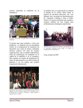 estamos repitiendo la maldición de la                      La palabra clave es organización no importa
abundancia.                                                el tamaño de la misma. Debe bastar el
                                                           objetivo de encontrar soluciones, con este
                                                           llamado van a sucumbir las denominaciones
                                                           de izquierda o derecha o rojos o verdes.
                                                           Frente a los graves problemas que aquejan a
                                                           nuestros pueblos no hay tiempo para
                                                           confrontaciones ideológicas superficiales.




Carretera inconclusa, presupuestada con penalización a
Antamina


El primer paso para combatir y evitar esta
maldición, es colaborar con las autoridades
locales en la preparación de proyectos de                  Residentes en la capital de la república uniendo fuerzas con
                                                           la autoridad municipal para exigir al Estado el
desarrollo con visión de futuro, utilizando                cumplimiento de compromisos.
diversos caminos. De entre las muchas
organizaciones, que se pueden implementar,
están las instituciones de residentes en la                Lima, octubre de 2007
capital de la república o en el extranjero,
ellos pueden ser canales de preparación de
ideas, de aproximación a los altos niveles de
gobierno o ser los medios que acopien
cooperación internacional.




Promoción 88 del Colegio Coronel Bolognesi de Chiquián.
Muchos de ellos tienen la intención de contribuir con el
desarrollo de su terruño y provincia, faltan canales y
organizaciones creíbles.




Agustín Zúñiga                                                                                            Página 5
 