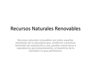 Recursos Naturales Renovables
    Recursos naturales renovables son todos aquellos
 elementos de la naturaleza que, conforme a prácticas
 racionales de explotación y uso, pueden conservarse y
   reproducirse permanentemente, en beneficio de la
             sociedad a la que pertenecen.
 