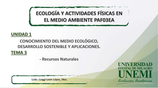 ECOLOGÍA Y ACTIVIDADES FÍSICAS EN
EL MEDIO AMBIENTE PAF03EA
Lcdo. Luiggi León López, Msc.
CONOCIMIENTO DEL MEDIO ECOLÓGICO,
DESARROLLO SOSTENIBLE Y APLICACIONES.
UNIDAD 1
- Recursos Naturales
TEMA 3
 