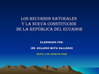 LOS RECURSOS NATURALES  y la nueva constitución   de lA REPÚBLICA DEL ECUADOR  ELABORADO POR: ING. ROLANDO MOYA GALLEGOS QUITO, 9 DE JUNIO DE 2009 
