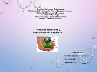 República Bolivariana De Venezuela
Ministerio Del Poder Popular Para La Educación Superior
Universidad Bicentenaria De Aragua
Facultad De Psicología
Materia: Ecología y Desarrollo ambiental
Valle De La Pascua - Guárico
Elaborado por
Nuvia Carolina Guerrero Trevisi
C.I: 18.392.642
Sección P1 VDLP
Recursos Naturales y
contaminación Ambiental
 