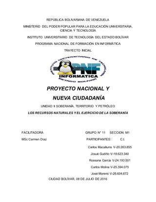 REPÚBLICA BOLIVARIANA DE VENEZUELA
MINISTERIO DEL PODER POPULAR PARA LA EDUCACIÓN UNIVERSITARIA,
CIENCIA Y TECNOLOGÍA
INSTITUTO UNIVERSITARIO DE TECNOLOGÍA DEL ESTADO BOLÍVAR
PROGRAMA NACIONAL DE FORMACIÓN EN INFORMÁTICA
TRAYECTO INICIAL
PROYECTO NACIONAL Y
NUEVA CIUDADANÍA
UNIDAD II SOBERANÍA, TERRITORIO Y PETRÓLEO
LOS RECURSOS NATURALES Y EL EJERCICIO DE LA SOBERANÍA
FACILITADORA GRUPO N° 11 SECCION: M1
MSc Carmen Diaz PARTICIPANTES: C.I.
CIUDAD BOLÍVAR, 08 DE JULIO DE 2016
Carlos Macallums V-20.263.855
Josué Gudiño V-18.623.340
Rossana García V-24.193.501
Carlos Molina V-25.394.075
José Moreno V-26.604.672
 