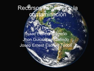 Recursos naturales y la contaminación Por: Isaac Pellicer Carreño Jhon Guiuseppe Galindo Josep Ernest Escrivà Todolí 
