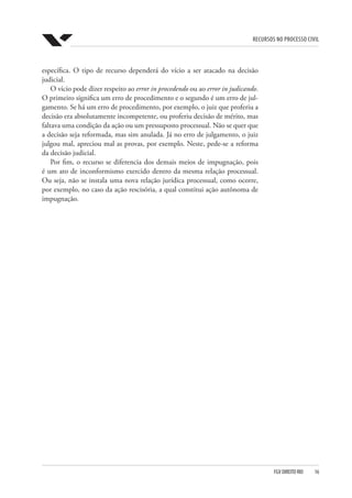 Recursos no Processo Civil
FGV DIREITO RIO  16
específica. O tipo de recurso dependerá do vício a ser atacado na decisão
judicial.
O vício pode dizer respeito ao error in procedendo ou ao error in judicando.
O primeiro significa um erro de procedimento e o segundo é um erro de jul-
gamento. Se há um erro de procedimento, por exemplo, o juiz que proferiu a
decisão era absolutamente incompetente, ou proferiu decisão de mérito, mas
faltava uma condição da ação ou um pressuposto processual. Não se quer que
a decisão seja reformada, mas sim anulada. Já no erro de julgamento, o juiz
julgou mal, apreciou mal as provas, por exemplo. Neste, pede-se a reforma
da decisão judicial.
Por fim, o recurso se diferencia dos demais meios de impugnação, pois
é um ato de inconformismo exercido dentro da mesma relação processual.
Ou seja, não se instala uma nova relação jurídica processual, como ocorre,
por exemplo, no caso da ação rescisória, a qual constitui ação autônoma de
impugnação.
 