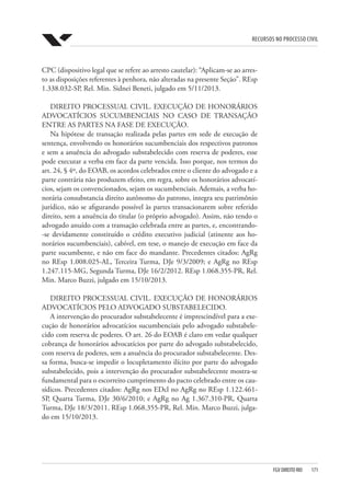 Recursos no Processo Civil
FGV DIREITO RIO  171
CPC (dispositivo legal que se refere ao arresto cautelar): “Aplicam-se ao arres-
to as disposições referentes à penhora, não alteradas na presente Seção”. REsp
1.338.032-SP, Rel. Min. Sidnei Beneti, julgado em 5/11/2013.
DIREITO PROCESSUAL CIVIL. EXECUÇÃO DE HONORÁRIOS
ADVOCATÍCIOS SUCUMBENCIAIS NO CASO DE TRANSAÇÃO
ENTRE AS PARTES NA FASE DE EXECUÇÃO.
Na hipótese de transação realizada pelas partes em sede de execução de
sentença, envolvendo os honorários sucumbenciais dos respectivos patronos
e sem a anuência do advogado substabelecido com reserva de poderes, esse
pode executar a verba em face da parte vencida. Isso porque, nos termos do
art. 24, § 4º, do EOAB, os acordos celebrados entre o cliente do advogado e a
parte contrária não produzem efeito, em regra, sobre os honorários advocatí-
cios, sejam os convencionados, sejam os sucumbenciais. Ademais, a verba ho-
norária consubstancia direito autônomo do patrono, integra seu patrimônio
jurídico, não se afigurando possível às partes transacionarem sobre referido
direito, sem a anuência do titular (o próprio advogado). Assim, não tendo o
advogado anuído com a transação celebrada entre as partes, e, encontrando-
-se devidamente constituído o crédito executivo judicial (atinente aos ho-
norários sucumbenciais), cabível, em tese, o manejo de execução em face da
parte sucumbente, e não em face do mandante. Precedentes citados: AgRg
no REsp 1.008.025-AL, Terceira Turma, DJe 9/3/2009; e AgRg no REsp
1.247.115-MG, Segunda Turma, DJe 16/2/2012. REsp 1.068.355-PR, Rel.
Min. Marco Buzzi, julgado em 15/10/2013.
DIREITO PROCESSUAL CIVIL. EXECUÇÃO DE HONORÁRIOS
ADVOCATÍCIOS PELO ADVOGADO SUBSTABELECIDO.
A intervenção do procurador substabelecente é imprescindível para a exe-
cução de honorários advocatícios sucumbenciais pelo advogado substabele-
cido com reserva de poderes. O art. 26 do EOAB é claro em vedar qualquer
cobrança de honorários advocatícios por parte do advogado substabelecido,
com reserva de poderes, sem a anuência do procurador substabelecente. Des-
sa forma, busca-se impedir o locupletamento ilícito por parte do advogado
substabelecido, pois a intervenção do procurador substabelecente mostra-se
fundamental para o escorreito cumprimento do pacto celebrado entre os cau-
sídicos. Precedentes citados: AgRg nos EDcl no AgRg no REsp 1.122.461-
SP, Quarta Turma, DJe 30/6/2010; e AgRg no Ag 1.367.310-PR, Quarta
Turma, DJe 18/3/2011. REsp 1.068.355-PR, Rel. Min. Marco Buzzi, julga-
do em 15/10/2013.
 