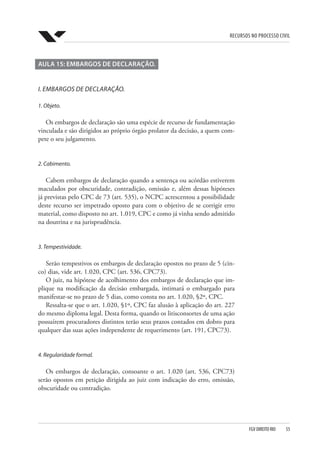Recursos no Processo Civil
FGV DIREITO RIO  55
AULA 15: EMBARGOS DE DECLARAÇÃO.
I. Embargos de declaração.
1. Objeto.
Os embargos de declaração são uma espécie de recurso de fundamentação
vinculada e são dirigidos ao próprio órgão prolator da decisão, a quem com-
pete o seu julgamento.
2. Cabimento.
Cabem embargos de declaração quando a sentença ou acórdão estiverem
maculados por obscuridade, contradição, omissão e, além dessas hipóteses
já previstas pelo CPC de 73 (art. 535), o NCPC acrescentou a possibilidade
deste recurso ser impetrado oposto para com o objetivo de se corrigir erro
material, como disposto no art. 1.019, CPC e como já vinha sendo admitido
na doutrina e na jurisprudência.
3. Tempestividade.
Serão tempestivos os embargos de declaração opostos no prazo de 5 (cin-
co) dias, vide art. 1.020, CPC (art. 536, CPC73).
O juiz, na hipótese de acolhimento dos embargos de declaração que im-
plique na modificação da decisão embargada, intimará o embargado para
manifestar-se no prazo de 5 dias, como consta no art. 1.020, §2º, CPC.
Ressalta-se que o art. 1.020, §1º, CPC faz alusão à aplicação do art. 227
do mesmo diploma legal. Desta forma, quando os litisconsortes de uma ação
possuírem procuradores distintos terão seus prazos contados em dobro para
qualquer das suas ações independente de requerimento (art. 191, CPC73).
4. Regularidade formal.
Os embargos de declaração, consoante o art. 1.020 (art. 536, CPC73)
serão opostos em petição dirigida ao juiz com indicação do erro, omissão,
obscuridade ou contradição.
 
