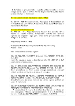 3. Considera-se prequestionada a questão jurídica invocada no recurso
principal sobre a qual se omite o Tribunal de pronunciar tese, não obstante
opostos embargos de declaração.”

Necessidade mesmo em matérias de ordem pública:

“OJ 62 SDI-1 TST. Prequestionamento. Pressuposto de Recorribilidade em
Apelo de Natureza Extraordinária. Necessidade, Ainda, Que a Matéria Seja de
Incompetência Absoluta.”

Desnecessária referência explícita
“OJ 118 SDI-1 TST. Prequestionamento. Havendo tese explícita sobre a
matéria, na decisão recorrida, desnecessário contenha nela referência
expressa do dispositivo legal para ter-se como prequestionado este.
Inteligência do En. 297.”

Procedimento: Prazo de 8 dias

Perante Presidente TRT (ver Regimento interno: Vice-Presidente)
Preparo e custas

Juízo admissibilidade: positivo x negativo

SUM-126 RECURSO. CABIMENTO (mantida) - Res. 121/2003, DJ 19, 20 e
21.11.2003
Incabível o recurso de revista ou de embargos (arts. 896 e 894, "b", da CLT)
para reexame de fatos e provas.

SUM-184 EMBARGOS DECLARATÓRIOS. OMISSÃO EM RECURSO DE
REVISTA. PRECLUSÃO (mantida) - Res. 121/2003, DJ 19, 20 e 21.11.2003
Ocorre preclusão se não forem opostos embargos declaratórios para suprir
omissão apontada em recurso de revista ou de embargos.

SUM-218 RECURSO DE REVISTA. ACÓRDÃO PROFERIDO EM AGRAVO
DE INSTRUMENTO (mantida) - Res. 121/2003, DJ 19, 20 e 21.11.2003
É incabível recurso de revista interposto de acórdão regional prolatado em
agravo de instrumento.

SUM-221 RECURSOS DE REVISTA OU DE EMBARGOS. VIOLAÇÃO DE LEI.
INDICAÇÃO DE PRECEITO. INTERPRETAÇÃO RAZOÁVEL
I - A admissibilidade do recurso de revista e de embargos por violação tem
como pressuposto a indicação expressa do dispositivo de lei ou da Constituição
tido como violado. (ex-OJ nº 94 da SBDI-1 - inserida em 30.05.1997)
 