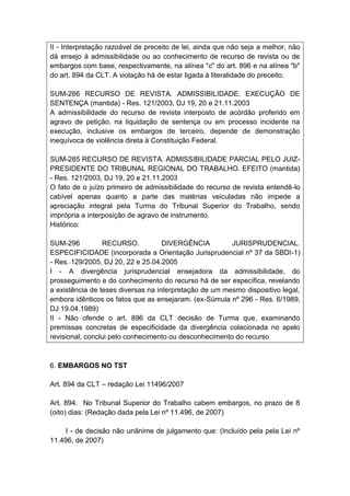 II - Interpretação razoável de preceito de lei, ainda que não seja a melhor, não
dá ensejo à admissibilidade ou ao conhecimento de recurso de revista ou de
embargos com base, respectivamente, na alínea "c" do art. 896 e na alínea "b"
do art. 894 da CLT. A violação há de estar ligada à literalidade do preceito.

SUM-266 RECURSO DE REVISTA. ADMISSIBILIDADE. EXECUÇÃO DE
SENTENÇA (mantida) - Res. 121/2003, DJ 19, 20 e 21.11.2003
A admissibilidade do recurso de revista interposto de acórdão proferido em
agravo de petição, na liquidação de sentença ou em processo incidente na
execução, inclusive os embargos de terceiro, depende de demonstração
inequívoca de violência direta à Constituição Federal.

SUM-285 RECURSO DE REVISTA. ADMISSIBILIDADE PARCIAL PELO JUIZ-
PRESIDENTE DO TRIBUNAL REGIONAL DO TRABALHO. EFEITO (mantida)
- Res. 121/2003, DJ 19, 20 e 21.11.2003
O fato de o juízo primeiro de admissibilidade do recurso de revista entendê-lo
cabível apenas quanto a parte das matérias veiculadas não impede a
apreciação integral pela Turma do Tribunal Superior do Trabalho, sendo
imprópria a interposição de agravo de instrumento.
Histórico:

SUM-296          RECURSO.           DIVERGÊNCIA         JURISPRUDENCIAL.
ESPECIFICIDADE (incorporada a Orientação Jurisprudencial nº 37 da SBDI-1)
- Res. 129/2005, DJ 20, 22 e 25.04.2005
I - A divergência jurisprudencial ensejadora da admissibilidade, do
prosseguimento e do conhecimento do recurso há de ser específica, revelando
a existência de teses diversas na interpretação de um mesmo dispositivo legal,
embora idênticos os fatos que as ensejaram. (ex-Súmula nº 296 - Res. 6/1989,
DJ 19.04.1989)
II - Não ofende o art. 896 da CLT decisão de Turma que, examinando
premissas concretas de especificidade da divergência colacionada no apelo
revisional, conclui pelo conhecimento ou desconhecimento do recurso



6. EMBARGOS NO TST

Art. 894 da CLT – redação Lei 11496/2007

Art. 894. No Tribunal Superior do Trabalho cabem embargos, no prazo de 8
(oito) dias: (Redação dada pela Lei nº 11.496, de 2007)

     I - de decisão não unânime de julgamento que: (Incluído pela pela Lei nº
11.496, de 2007)
 