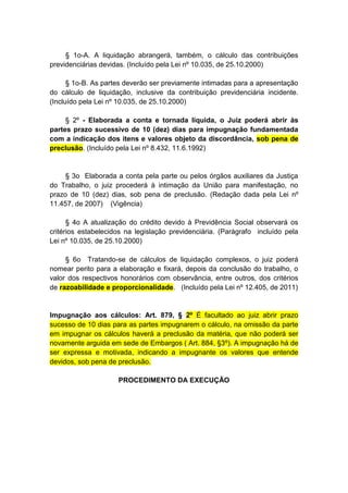 § 1o-A. A liquidação abrangerá, também, o cálculo das contribuições
previdenciárias devidas. (Incluído pela Lei nº 10.035, de 25.10.2000)

      § 1o-B. As partes deverão ser previamente intimadas para a apresentação
do cálculo de liquidação, inclusive da contribuição previdenciária incidente.
(Incluído pela Lei nº 10.035, de 25.10.2000)

     § 2º - Elaborada a conta e tornada líquida, o Juiz poderá abrir às
partes prazo sucessivo de 10 (dez) dias para impugnação fundamentada
com a indicação dos itens e valores objeto da discordância, sob pena de
preclusão. (Incluído pela Lei nº 8.432, 11.6.1992)


     § 3o Elaborada a conta pela parte ou pelos órgãos auxiliares da Justiça
do Trabalho, o juiz procederá à intimação da União para manifestação, no
prazo de 10 (dez) dias, sob pena de preclusão. (Redação dada pela Lei nº
11.457, de 2007) (Vigência)

      § 4o A atualização do crédito devido à Previdência Social observará os
critérios estabelecidos na legislação previdenciária. (Parágrafo incluído pela
Lei nº 10.035, de 25.10.2000)

     § 6o Tratando-se de cálculos de liquidação complexos, o juiz poderá
nomear perito para a elaboração e fixará, depois da conclusão do trabalho, o
valor dos respectivos honorários com observância, entre outros, dos critérios
de razoabilidade e proporcionalidade. (Incluído pela Lei nº 12.405, de 2011)


Impugnação aos cálculos: Art. 879, § 2º É facultado ao juiz abrir prazo
sucesso de 10 dias para as partes impugnarem o cálculo, na omissão da parte
em impugnar os cálculos haverá a preclusão da matéria, que não poderá ser
novamente arguida em sede de Embargos ( Art. 884, §3º). A impugnação há de
ser expressa e motivada, indicando a impugnante os valores que entende
devidos, sob pena de preclusão.

                     PROCEDIMENTO DA EXECUÇÃO
 