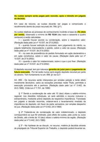 As custas sempre serão pagas pelo vencido, após o trânsito em julgado
da decisão.

Em caso de recurso, as custas deverão ser pagas e comprovado o
recolhimento dentro do prazo recursal( Art. 789, §1º).

As custas relativas ao processo de conhecimento incidirão à base de 2% (dois
por cento), observado o mínimo de R$ 10,64 (dez reais e sessenta e quatro
centavos) e serão calculadas:
     I – quando houver acordo ou condenação, sobre o respectivo valor;
(Redação dada pela Lei nº 10.537, de 27.8.2002)
     II – quando houver extinção do processo, sem julgamento do mérito, ou
julgado totalmente improcedente o pedido, sobre o valor da causa; (Redação
dada pela Lei nº 10.537, de 27.8.2002)
     III – no caso de procedência do pedido formulado em ação declaratória e
em ação constitutiva, sobre o valor da causa; (Redação dada pela Lei nº
10.537, de 27.8.2002)
     IV – quando o valor for indeterminado, sobre o que o juiz fixar. (Redação
dada pela Lei nº 10.537, de 27.8.2002)

O depósito recursal, tem por natureza garantia do juízo para o pagamento de
futura execução. Por tal razão nunca será exigido depósito recursal por parte
do obreiro. Tem fundamento no art. 899, §1 da CLT:

Art. 899 - Os recursos serão interpostos por simples petição e terão efeito
meramente devolutivo, salvo as exceções previstas neste Título, permitida a
execução provisória até a penhora. (Redação dada pela Lei nº 5.442, de
24.5.1968) (Vide Lei nº 7.701, de 1988)

     § 1º Sendo a condenação de valor até 10 (dez) vêzes o salário-mínimo
regional, nos dissídios individuais, só será admitido o recurso inclusive o
extraordinário, mediante prévio depósito da respectiva importância. Transitada
em julgado a decisão recorrida, ordenar-se-á o levantamento imediato da
importância de depósito, em favor da parte vencedora, por simples despacho
do juiz. (Redação dada pela Lei nº 5.442, 24.5.1968)

     § 2º Tratando-se de condenação de valor indeterminado, o depósito
corresponderá ao que fôr arbitrado, para efeito de custas, pela Junta ou Juízo
de Direito, até o limite de 10 (dez) vêzes o salário-mínimo da região. (Redação
dada pela Lei nº 5.442, 24.5.1968)

     § 3º - Na hipótese de se discutir, no recurso, matéria já decidida através
de prejulgado do Tribunal Superior do Trabalho, o depósito poderá levantar-se,
 