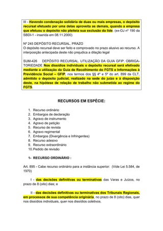 III - Havendo condenação solidária de duas ou mais empresas, o depósito
recursal efetuado por uma delas aproveita as demais, quando a empresa
que efetuou o depósito não pleiteia sua exclusão da lide. (ex-OJ nº 190 da
SBDI-1 - inserida em 08.11.2000)

Nº 245 DEPÓSITO RECURSAL. PRAZO
O depósito recursal deve ser feito e comprovado no prazo alusivo ao recurso. A
interposição antecipada deste não prejudica a dilação legal

SUM-426     DEPÓSITO RECURSAL. UTILIZAÇÃO DA GUIA GFIP. OBRIGA-
TORIEDADE Nos dissídios individuais o depósito recursal será efetivado
mediante a utilização da Guia de Recolhimento do FGTS e Informações à
Previdência Social – GFIP, nos termos dos §§ 4º e 5º do art. 899 da CLT,
admitido o depósito judicial, realizado na sede do juízo e à disposição
deste, na hipótese de relação de trabalho não submetida ao regime do
FGTS.



                       RECURSOS EM ESPÉCIE:

   1. Recurso ordinário
   2. Embargos de declaração
   3. Agravo de instrumento
   4. Agravo de petição
   5. Recurso de revista
   6. Agravo regimental
   7. Embargos (Divergência e Infringentes)
   8. Recurso adesivo
   9. Recurso extraordinário
   10. Pedido de revisão

   1- RECURSO ORDINÁRIO :

Art. 895 - Cabe recurso ordinário para a instância superior: (Vide Lei 5.584, de
1970)

     I - das decisões definitivas ou terminativas das Varas e Juízos, no
prazo de 8 (oito) dias; e

     II - das decisões definitivas ou terminativas dos Tribunais Regionais,
em processos de sua competência originária, no prazo de 8 (oito) dias, quer
nos dissídios individuais, quer nos dissídios coletivos.
 