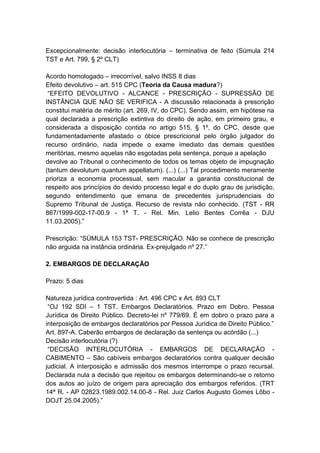 Excepcionalmente: decisão interlocutória – terminativa de feito (Súmula 214
TST e Art. 799, § 2º CLT)

Acordo homologado – irrecorrível, salvo INSS 8 dias
Efeito devolutivo – art. 515 CPC (Teoria da Causa madura?)
 “EFEITO DEVOLUTIVO - ALCANCE - PRESCRIÇÃO - SUPRESSÃO DE
INSTÂNCIA QUE NÃO SE VERIFICA - A discussão relacionada à prescrição
constitui matéria de mérito (art. 269, IV, do CPC). Sendo assim, em hipótese na
qual declarada a prescrição extintiva do direito de ação, em primeiro grau, e
considerada a disposição contida no artigo 515, § 1º, do CPC, desde que
fundamentadamente afastado o óbice prescricional pelo órgão julgador do
recurso ordinário, nada impede o exame imediato das demais questões
meritórias, mesmo aquelas não esgotadas pela sentença, porque a apelação
devolve ao Tribunal o conhecimento de todos os temas objeto de impugnação
(tantum devolutum quantum appellatum). (...) (...) Tal procedimento meramente
prioriza a economia processual, sem macular a garantia constitucional de
respeito aos princípios do devido processo legal e do duplo grau de jurisdição,
segundo entendimento que emana de precedentes jurisprudenciais do
Supremo Tribunal de Justiça. Recurso de revista não conhecido. (TST - RR
867/1999-002-17-00.9 - 1ª T. - Rel. Min. Lelio Bentes Corrêa - DJU
11.03.2005).”

Prescrição: “SÚMULA 153 TST- PRESCRIÇÃO. Não se conhece de prescrição
não arguida na instância ordinária. Ex-prejulgado nº 27.”

2. EMBARGOS DE DECLARAÇÃO

Prazo: 5 dias

Natureza jurídica controvertida : Art. 496 CPC x Art. 893 CLT
 “OJ 192 SDI – 1 TST. Embargos Declaratórios. Prazo em Dobro. Pessoa
Jurídica de Direito Público. Decreto-lei nº 779/69. É em dobro o prazo para a
interposição de embargos declaratórios por Pessoa Jurídica de Direito Público.”
Art. 897-A. Caberão embargos de declaração da sentença ou acórdão (...)
Decisão interlocutória (?)
 “DECISÃO INTERLOCUTÓRIA - EMBARGOS DE DECLARAÇÃO -
CABIMENTO – São cabíveis embargos declaratórios contra qualquer decisão
judicial. A interposição e admissão dos mesmos interrompe o prazo recursal.
Declarada nula a decisão que rejeitou os embargos determinando-se o retorno
dos autos ao juízo de origem para apreciação dos embargos referidos. (TRT
14ª R. - AP 02823.1989.002.14.00-8 - Rel. Juiz Carlos Augusto Gomes Lôbo -
DOJT 25.04.2005).”
 
