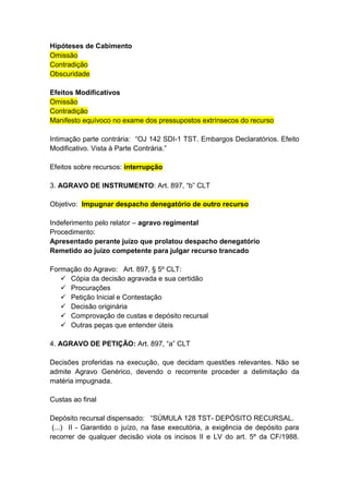 Hipóteses de Cabimento
Omissão
Contradição
Obscuridade

Efeitos Modificativos
Omissão
Contradição
Manifesto equívoco no exame dos pressupostos extrínsecos do recurso

Intimação parte contrária: “OJ 142 SDI-1 TST. Embargos Declaratórios. Efeito
Modificativo. Vista à Parte Contrária.”

Efeitos sobre recursos: interrupção

3. AGRAVO DE INSTRUMENTO: Art. 897, “b” CLT

Objetivo: Impugnar despacho denegatório de outro recurso

Indeferimento pelo relator – agravo regimental
Procedimento:
Apresentado perante juízo que prolatou despacho denegatório
Remetido ao juízo competente para julgar recurso trancado

Formação do Agravo: Art. 897, § 5º CLT:
    Cópia da decisão agravada e sua certidão
    Procurações
    Petição Inicial e Contestação
    Decisão originária
    Comprovação de custas e depósito recursal
    Outras peças que entender úteis

4. AGRAVO DE PETIÇÃO: Art. 897, “a” CLT

Decisões proferidas na execução, que decidam questões relevantes. Não se
admite Agravo Genérico, devendo o recorrente proceder a delimitação da
matéria impugnada.

Custas ao final

Depósito recursal dispensado: “SÚMULA 128 TST- DEPÓSITO RECURSAL.
 (...) II - Garantido o juízo, na fase executória, a exigência de depósito para
recorrer de qualquer decisão viola os incisos II e LV do art. 5º da CF/1988.
 