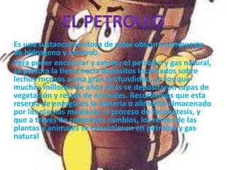 Es una sustancia aceitosa de color obscuro compuesto
de hidrogeno y carbono.
Para poder encontrar y extraer el petróleo y gas natural,
se perfora la tierra hacia depósitos localizados sobre
lechos rocosos a una gran profundidad, en los que
muchos millones de años atrás se depositaron capas de
vegetación y restos de animales. Recordemos que esta
reserva de energía es la materia o alimento almacenado
por las plantas mediante el proceso de fotosíntesis, y
que a través de complejos cambios, los restos de las
plantas y animales se convirtieron en petróleo y gas
natural
 