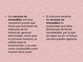 • Los recursos no
renovables son muy
necesarios puesto que
hacen que funcionen las
máquinas de las
industrias, generan
electricidad, sirven para
el consumo humano, se
utilizan para la
construcción, o se usan
como combustible entre
muchas otras cosas.
• El consumo excesivo
de recursos no
renovables ha
ocasionado que éstos
disminuyan de forma
considerable, por lo que
de seguir así en un futuro
cercano pueden agotarse
 