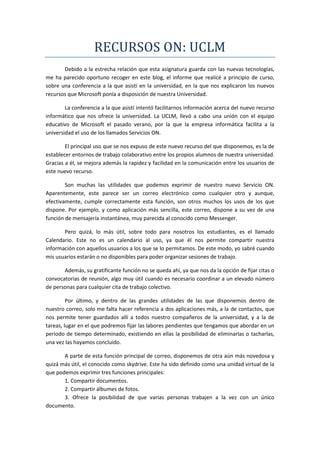 RECURSOS ON: UCLM
       Debido a la estrecha relación que esta asignatura guarda con las nuevas tecnologías,
me ha parecido oportuno recoger en este blog, el informe que realicé a principio de curso,
sobre una conferencia a la que asistí en la universidad, en la que nos explicaron los nuevos
recursos que Microsoft ponía a disposición de nuestra Universidad.

        La conferencia a la que asistí intentó facilitarnos información acerca del nuevo recurso
informático que nos ofrece la universidad. La UCLM, llevó a cabo una unión con el equipo
educativo de Microsoft el pasado verano, por la que la empresa informática facilita a la
universidad el uso de los llamados Servicios ON.

        El principal uso que se nos expuso de este nuevo recurso del que disponemos, es la de
establecer entornos de trabajo colaborativo entre los propios alumnos de nuestra universidad.
Gracias a él, se mejora además la rapidez y facilidad en la comunicación entre los usuarios de
este nuevo recurso.

        Son muchas las utilidades que podemos exprimir de nuestro nuevo Servicio ON.
Aparentemente, este parece ser un correo electrónico como cualquier otro y aunque,
efectivamente, cumple correctamente esta función, son otros muchos los usos de los que
dispone. Por ejemplo, y como aplicación más sencilla, este correo, dispone a su vez de una
función de mensajería instantánea, muy parecida al conocido como Messenger.

       Pero quizá, lo más útil, sobre todo para nosotros los estudiantes, es el llamado
Calendario. Este no es un calendario al uso, ya que él nos permite compartir nuestra
información con aquellos usuarios a los que se lo permitamos. De este modo, yo sabré cuando
mis usuarios estarán o no disponibles para poder organizar sesiones de trabajo.

       Además, su gratificante función no se queda ahí, ya que nos da la opción de fijar citas o
convocatorias de reunión, algo muy útil cuando es necesario coordinar a un elevado número
de personas para cualquier cita de trabajo colectivo.

         Por último, y dentro de las grandes utilidades de las que disponemos dentro de
nuestro correo, solo me falta hacer referencia a dos aplicaciones más, a la de contactos, que
nos permite tener guardados allí a todos nuestro compañeros de la universidad, y a la de
tareas, lugar en el que podremos fijar las labores pendientes que tengamos que abordar en un
periodo de tiempo determinado, existiendo en ellas la posibilidad de eliminarlas o tacharlas,
una vez las hayamos concluido.

       A parte de esta función principal de correo, disponemos de otra aún más novedosa y
quizá más útil, el conocido como skydrive. Este ha sido definido como una unidad virtual de la
que podemos exprimir tres funciones principales:
       1. Compartir documentos.
       2. Compartir álbumes de fotos.
       3. Ofrece la posibilidad de que varias personas trabajen a la vez con un único
documento.
 