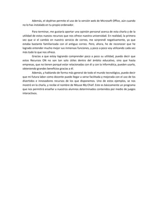 Además, el skydrive permite el uso de la versión web de Microsoft Office, aún cuando
no lo has instalado en tu propio ordenador.

        Para terminar, me gustaría aportar una opinión personal acerca de esta charla y de la
utilidad de estos nuevos recursos que nos ofrece nuestra universidad. En realidad, la primera
vez que vi el cambio en nuestro servicio de correo, me sorprendí negativamente, ya que
estaba bastante familiarizada con el antiguo correo. Pero, ahora, he de reconocer que he
logrado entender mucho mejor sus inmensas funciones, y poco a poco voy utilizando cada vez
más todo lo que nos ofrece.
        Gracias a que estoy logrando comprender poco a poco su utilidad, puedo decir que
estos Recursos ON no son tan solo útiles dentro del ámbito educativo, sino que hasta
empresas, que no tienen porqué estar relacionadas con él y con la informática, pueden usarlo,
obteniendo grandes beneficios gracias a él.
        Además, y hablando de forma más general de todo el mundo tecnológico, puedo decir
que mi futura labor como docente puede llegar a verse facilitada y mejorada con el uso de los
divertidos e innovadores recursos de los que disponemos. Uno de estos ejemplos, se nos
mostró en la charla, y recibe el nombre de Mouse My Chief. Este es básicamente un programa
que nos permitirá enseñar a nuestros alumnos determinados contenidos por medio de juegos
interactivos.
 