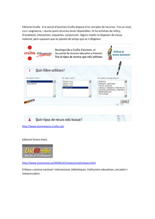 Editorial Cruïlla: A la secció d’alumnes Cruïlla disposa d’un cercador de recursos. Tria un nivel,
curs i asignatura, i veuràs quins recursos tenen disponibles. Hi ha activitats de reforç,
d’ampliació, interactives, esquemes, cançons,etc. Alguns nivells no disposen de massa
material, però suposem que és qüestió de temps que se n’afegeixin.




http://www.alumneseso.cruilla.cat/



Editorial Vicens Vives.




http://www.vicensvives.es/DIDACLIC/enlaces/cat/enlaces.html

Enllaços a prensa nacional i internacional, biblioteques, institucions educatives, cercadors i
metacercadors.
 