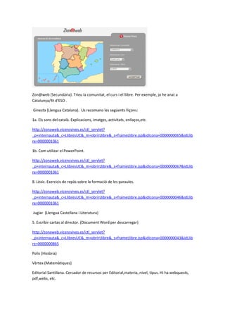 Zon@web (Secundària). Trieu la comunitat, el curs i el llibre. Per exemple, jo he anat a
Catalunya/4t d’ESO .

Ginesta (Llengua Catalana). Us recomano les següents lliçons:

1a. Els sons del català. Explicacions, imatges, activitats, enllaços,etc.

http://zonaweb.vicensvives.es/ctl_servlet?
_p=internauta&_c=LlibresUC&_m=obrirLlibre&_s=frameLlibre.jsp&idIcona=0000000065&idLlib
re=0000001061

1b. Com utilizar el PowerPoint.

http://zonaweb.vicensvives.es/ctl_servlet?
_p=internauta&_c=LlibresUC&_m=obrirLlibre&_s=frameLlibre.jsp&idIcona=0000000067&idLlib
re=0000001061

8. Lèxic. Exercicis de repàs sobre la formació de les paraules.

http://zonaweb.vicensvives.es/ctl_servlet?
_p=internauta&_c=LlibresUC&_m=obrirLlibre&_s=frameLlibre.jsp&idIcona=0000000046&idLlib
re=0000001061

Juglar (Llengua Castellana i Literatura)

5. Escribir cartas al director. (Document Word per descarregar)

http://zonaweb.vicensvives.es/ctl_servlet?
_p=internauta&_c=LlibresUC&_m=obrirLlibre&_s=frameLlibre.jsp&idIcona=0000000043&idLlib
re=0000000865

Polis (Història)

Vèrtex (Matemàtiques)

Editorial Santillana. Cercador de recursos per Editorial,materia, nivel, tipus. Hi ha webquests,
pdf,webs, etc.
 