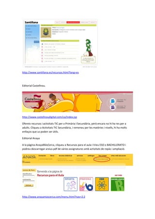 http://www.santillana.es/recursos.html?lang=es



Editorial Castellnou.




http://www.castellnoudigital.com/ca/index.jsp

Ofereix recursos i activitats TIC per a Primària I Secundària, però encara no hi ha res per a
adults. Cliqueu a Activitats TIC Secundària, i remeneu per les matèries i nivells, hi ha molts
enllaços que us poden ser útils.

Editorial Anaya

A la pàgina AnayaMásCerca, cliqueu a Recursos para el aula i trieu ESO o BACHILLERATO i
podreu descarregar arxius pdf de vàries assignatures amb activitats de repàs i ampliació.




http://www.anayamascerca.com/menu.html?nav=2:2
 