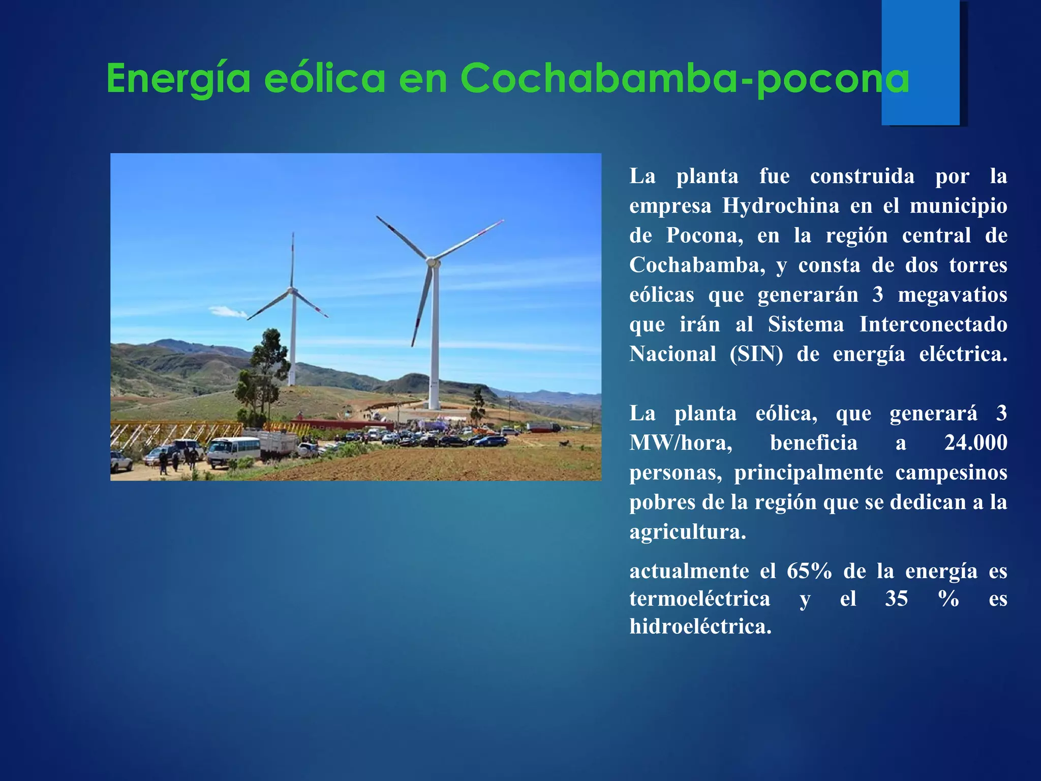 La planta fue construida por la
empresa Hydrochina en el municipio
de Pocona, en la región central de
Cochabamba, y consta de dos torres
eólicas que generarán 3 megavatios
que irán al Sistema Interconectado
Nacional (SIN) de energía eléctrica.
La planta eólica, que generará 3
MW/hora, beneficia a 24.000
personas, principalmente campesinos
pobres de la región que se dedican a la
agricultura.
actualmente el 65% de la energía es
termoeléctrica y el 35 % es
hidroeléctrica.
Energía eólica en Cochabamba-pocona
 