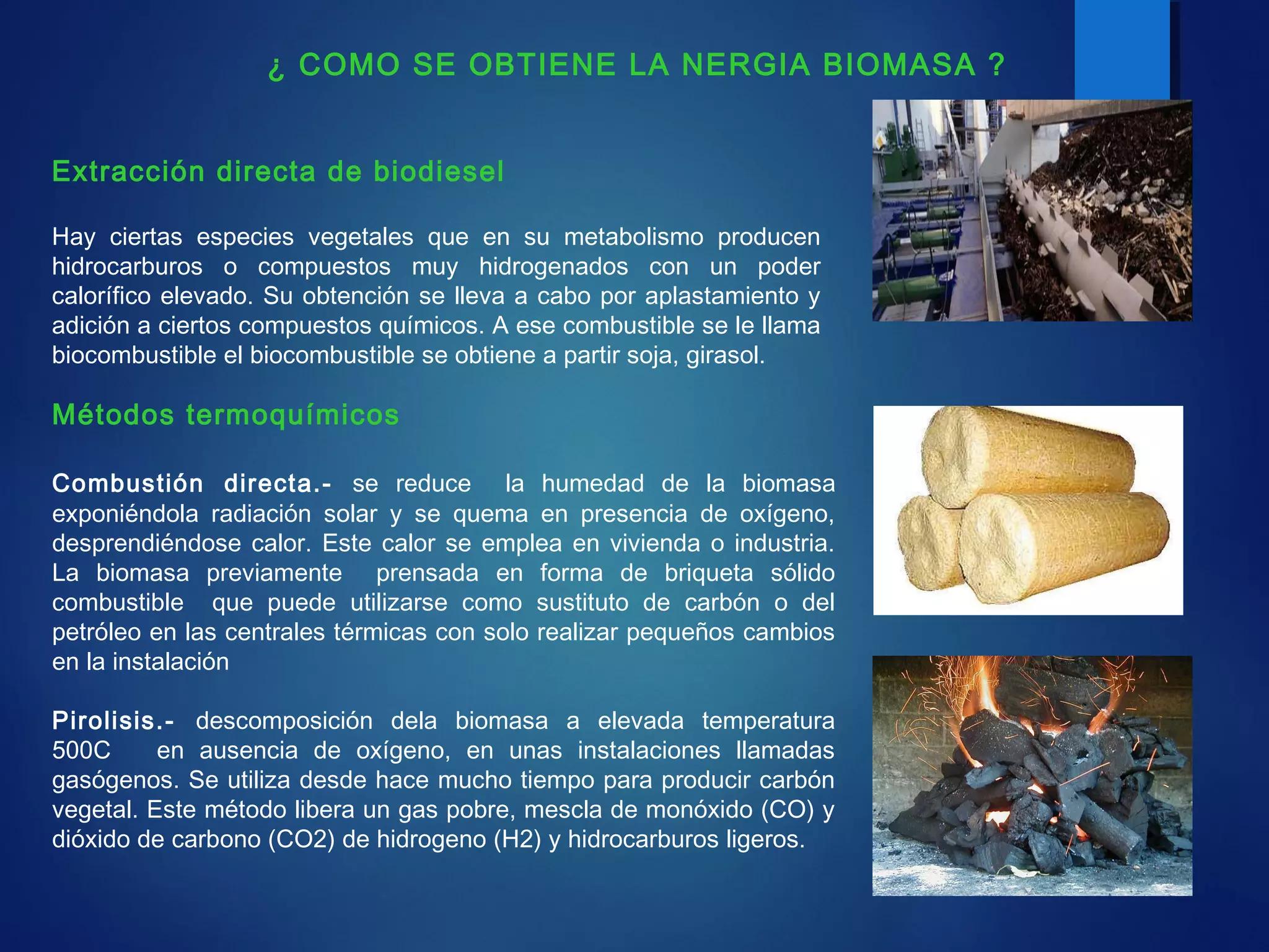 Métodos termoquímicos
Combustión directa.- se reduce la humedad de la biomasa
exponiéndola radiación solar y se quema en presencia de oxígeno,
desprendiéndose calor. Este calor se emplea en vivienda o industria.
La biomasa previamente prensada en forma de briqueta sólido
combustible que puede utilizarse como sustituto de carbón o del
petróleo en las centrales térmicas con solo realizar pequeños cambios
en la instalación
Pirolisis.- descomposición dela biomasa a elevada temperatura
500C en ausencia de oxígeno, en unas instalaciones llamadas
gasógenos. Se utiliza desde hace mucho tiempo para producir carbón
vegetal. Este método libera un gas pobre, mescla de monóxido (CO) y
dióxido de carbono (CO2) de hidrogeno (H2) y hidrocarburos ligeros.
Extracción directa de biodiesel
Hay ciertas especies vegetales que en su metabolismo producen
hidrocarburos o compuestos muy hidrogenados con un poder
calorífico elevado. Su obtención se lleva a cabo por aplastamiento y
adición a ciertos compuestos químicos. A ese combustible se le llama
biocombustible el biocombustible se obtiene a partir soja, girasol.
¿ COMO SE OBTIENE LA NERGIA BIOMASA ?
 