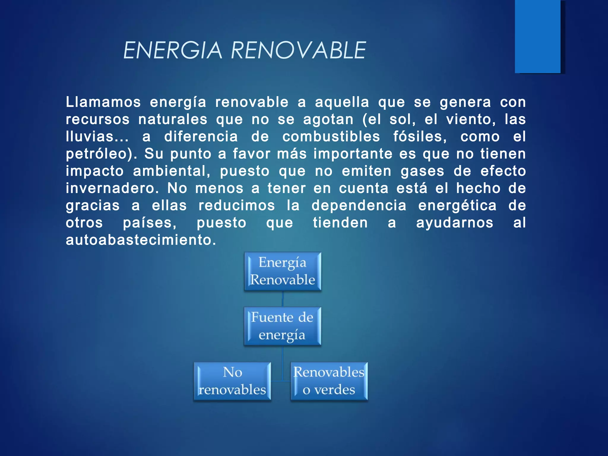 Llamamos energía renovable a aquella que se genera con
recursos naturales que no se agotan (el sol, el viento, las
lluvias... a diferencia de combustibles fósiles, como el
petróleo). Su punto a favor más importante es que no tienen
impacto ambiental, puesto que no emiten gases de efecto
invernadero. No menos a tener en cuenta está el hecho de
gracias a ellas reducimos la dependencia energética de
otros países, puesto que tienden a ayudarnos al
autoabastecimiento.
ENERGIA RENOVABLE
 