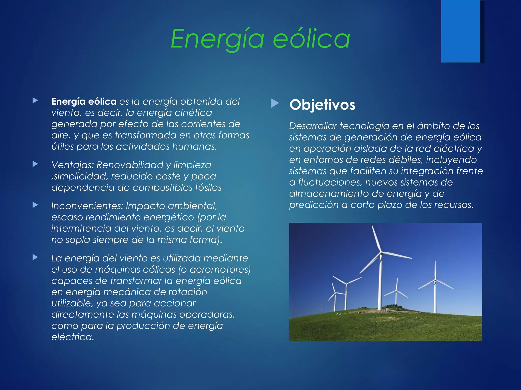 Energía eólica
 Energía eólica es la energía obtenida del
viento, es decir, la energía cinética
generada por efecto de las corrientes de
aire, y que es transformada en otras formas
útiles para las actividades humanas.
 Ventajas: Renovabilidad y limpieza
,simplicidad, reducido coste y poca
dependencia de combustibles fósiles
 Inconvenientes: Impacto ambiental,
escaso rendimiento energético (por la
intermitencia del viento, es decir, el viento
no sopla siempre de la misma forma).
 La energía del viento es utilizada mediante
el uso de máquinas eólicas (o aeromotores)
capaces de transformar la energía eólica
en energía mecánica de rotación
utilizable, ya sea para accionar
directamente las máquinas operadoras,
como para la producción de energía
eléctrica.
 Objetivos
Desarrollar tecnología en el ámbito de los
sistemas de generación de energía eólica
en operación aislada de la red eléctrica y
en entornos de redes débiles, incluyendo
sistemas que faciliten su integración frente
a fluctuaciones, nuevos sistemas de
almacenamiento de energía y de
predicción a corto plazo de los recursos. 
 