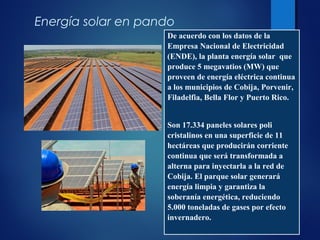 De acuerdo con los datos de la
Empresa Nacional de Electricidad
(ENDE),, una vez concretado, 5
megavatios (MW) que proveerán de
energía eléctrica continua a los
municipios de Cobija, Porvenir,
Filadelfia, Bella Flor y Puerto Rico.
Son 17.334 paneles solares poli
cristalinos en una superficie de 11
hectáreas que producirán corriente
continua que será transformada a
alterna para inyectarla a la red de
Cobija. El parque solar generará
energía limpia y garantiza la
soberanía energética, reduciendo
5.000 toneladas de gases por efecto
invernadero.
Energía solar en pando
De acuerdo con los datos de la
Empresa Nacional de Electricidad
(ENDE), la planta energía solar que
produce 5 megavatios (MW) que
proveen de energía eléctrica continua
a los municipios de Cobija, Porvenir,
Filadelfia, Bella Flor y Puerto Rico.
Son 17.334 paneles solares poli
cristalinos en una superficie de 11
hectáreas que producirán corriente
continua que será transformada a
alterna para inyectarla a la red de
Cobija. El parque solar generará
energía limpia y garantiza la
soberanía energética, reduciendo
5.000 toneladas de gases por efecto
invernadero.
 