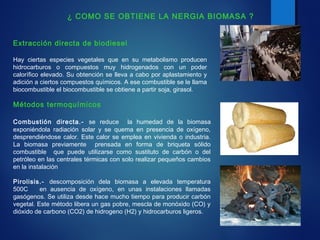 Métodos termoquímicos
Combustión directa.- se reduce la humedad de la biomasa
exponiéndola radiación solar y se quema en presencia de oxígeno,
desprendiéndose calor. Este calor se emplea en vivienda o industria.
La biomasa previamente prensada en forma de briqueta sólido
combustible que puede utilizarse como sustituto de carbón o del
petróleo en las centrales térmicas con solo realizar pequeños cambios
en la instalación
Pirolisis.- descomposición dela biomasa a elevada temperatura
500C en ausencia de oxígeno, en unas instalaciones llamadas
gasógenos. Se utiliza desde hace mucho tiempo para producir carbón
vegetal. Este método libera un gas pobre, mescla de monóxido (CO) y
dióxido de carbono (CO2) de hidrogeno (H2) y hidrocarburos ligeros.
Extracción directa de biodiesel
Hay ciertas especies vegetales que en su metabolismo producen
hidrocarburos o compuestos muy hidrogenados con un poder
calorífico elevado. Su obtención se lleva a cabo por aplastamiento y
adición a ciertos compuestos químicos. A ese combustible se le llama
biocombustible el biocombustible se obtiene a partir soja, girasol.
¿ COMO SE OBTIENE LA NERGIA BIOMASA ?
 