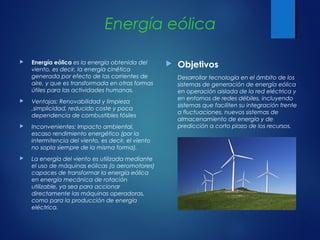 Energía eólica
 Energía eólica es la energía obtenida del
viento, es decir, la energía cinética
generada por efecto de las corrientes de
aire, y que es transformada en otras formas
útiles para las actividades humanas.
 Ventajas: Renovabilidad y limpieza
,simplicidad, reducido coste y poca
dependencia de combustibles fósiles
 Inconvenientes: Impacto ambiental,
escaso rendimiento energético (por la
intermitencia del viento, es decir, el viento
no sopla siempre de la misma forma).
 La energía del viento es utilizada mediante
el uso de máquinas eólicas (o aeromotores)
capaces de transformar la energía eólica
en energía mecánica de rotación
utilizable, ya sea para accionar
directamente las máquinas operadoras,
como para la producción de energía
eléctrica.
 Objetivos
Desarrollar tecnología en el ámbito de los
sistemas de generación de energía eólica
en operación aislada de la red eléctrica y
en entornos de redes débiles, incluyendo
sistemas que faciliten su integración frente
a fluctuaciones, nuevos sistemas de
almacenamiento de energía y de
predicción a corto plazo de los recursos. 
 