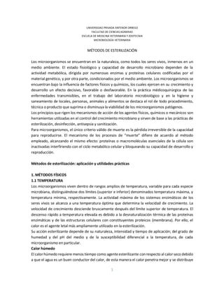 1
UNIVERSIDAD PRIVADA ANTENOR ORREGO
FACULTAD DE CIENCIAS AGRARIAS
ESCUELA DE MEDICINA VETERINARIA Y ZOOTECNIA
MICROBIOLOGÍA VETERINARIA
MÉTODOS DE ESTERILIZACIÓN
Los microorganismos se encuentran en la naturaleza, como todos los seres vivos, inmersos en un
medio ambiente. El estado fisiológico y capacidad de desarrollo microbiano dependen de la
actividad metabólica, dirigida por numerosas enzimas y proteínas celulares codificadas por el
material genético, y por otra parte, condicionados por el medio ambiente. Los microorganismos se
encuentran bajo la influencia de factores físicos y químicos, los cuales ejercen en su crecimiento y
desarrollo un efecto decisivo, favorable o desfavorable. En la práctica médicoquirúrgica de las
enfermedades transmisibles, en el trabajo del laboratorio microbiológico y en la higiene y
saneamiento de locales, personas, animales y alimentos se destaca el rol de todo procedimiento,
técnica o producto que suprima o disminuya la viabilidad de los microorganismos patógenos.
Los principios que rigen los mecanismos de acción de los agentes físicos, químicos o mecánicos son
herramientas utilizadas en el control del crecimiento microbiano y sirven de base a las prácticas de
esterilización, desinfección, antisepsia y sanitización.
Para microorganismos, el único criterio válido de muerte es la pérdida irreversible de la capacidad
para reproducirse. El mecanismo de los procesos de “muerte” difiere de acuerdo al método
empleado, alcanzando el mismo efecto: proteínas o macromoléculas esenciales de la célula son
inactivadas interfiriendo con el ciclo metabólico celular y bloqueando su capacidad de desarrollo y
reproducción.
Métodos de esterilización: aplicación y utilidades prácticas
1. MÉTODOS FÍSICOS
1.1 TEMPERATURA
Los microorganismos viven dentro de rangos amplios de temperatura, variable para cada especie
microbiana, distinguiéndose dos límites (superior e inferior) denominados temperatura máxima, y
temperatura mínima, respectivamente. La actividad máxima de los sistemas enzimáticos de los
seres vivos se alcanza a una temperatura óptima que determina la velocidad de crecimiento. La
velocidad de crecimiento desciende bruscamente después del límite superior de temperatura. El
descenso rápido a temperatura elevada es debido a la desnaturalización térmica de las proteínas
enzimáticas y de las estructuras celulares con constituyentes proteicos (membrana). Por ello, el
calor es el agente letal más ampliamente utilizado en la esterilización.
Su acción esterilizante depende de su naturaleza, intensidad y tiempo de aplicación; del grado de
humedad y del pH del medio y de la susceptibilidad diferencial a la temperatura, de cada
microorganismo en particular.
Calor húmedo
El calorhúmedo requiere menos tiempo como agenteesterilizante con respecto al calorseco debido
a que el agua es un buen conductor del calor, de esta manera el calor penetra mejor y se distribuye
 