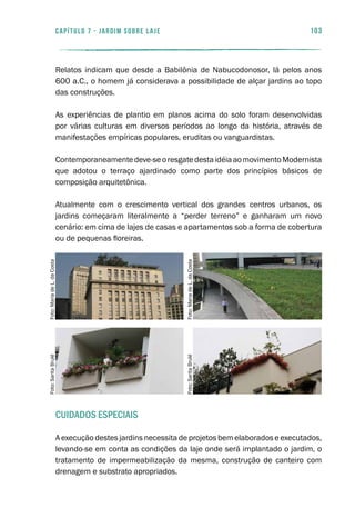103capítulo 7 - JARDIM SOBRE LAJE
Relatos indicam que desde a Babilônia de Nabucodonosor, lá pelos anos
600 a.C., o homem já considerava a possibilidade de alçar jardins ao topo
das construções.
As experiências de plantio em planos acima do solo foram desenvolvidas
por várias culturas em diversos períodos ao longo da história, através de
manifestações empíricas populares, eruditas ou vanguardistas.
Contemporaneamentedeve-seoresgatedestaidéiaaomovimentoModernista
que adotou o terraço ajardinado como parte dos princípios básicos de
composição arquitetônica.
Atualmente com o crescimento vertical dos grandes centros urbanos, os
jardins começaram literalmente a “perder terreno” e ganharam um novo
cenário: em cima de lajes de casas e apartamentos sob a forma de cobertura
ou de pequenas floreiras.
Cuidados Especiais
A execução destes jardins necessita de projetos bem elaborados e executados,
levando-se em conta as condições da laje onde será implantado o jardim, o
tratamento de impermeabilização da mesma, construção de canteiro com
drenagem e substrato apropriados.
Foto:SaritaBrulé
Foto:SaritaBrulé
Foto:MariadeL.daCosta
Foto:MariadeL.daCosta
 
