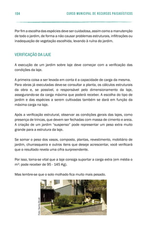 104 curso municipal de recursos paisagísticos
Por fim a escolha das espécies deve ser cuidadosa, assim como a manutenção
de todo o jardim, de forma a não causar problemas estruturais, infiltrações ou
inadequação de vegetação escolhida, levando à ruína do jardim.
Verificação da laje
A execução de um jardim sobre laje deve começar com a verificação das
condições da laje.
A primeira coisa a ser levada em conta é a capacidade de carga da mesma.
Para obras já executadas deve-se consultar a planta, os cálculos estruturais
da obra e, se possível, o responsável pelo dimensionamento da laje,
assegurando-se da carga máxima que poderá receber. A escolha do tipo de
jardim e das espécies a serem cultivadas também se dará em função da
máxima carga na laje.
Após a verificação estrutural, observar as condições gerais das lajes, como
presença de trincas, que devem ser fechadas com massa de cimento e areia.
A criação de um jardim “suspenso” pode representar um peso extra muito
grande para a estrutura da laje.
Se somar o peso dos vasos, composto, plantas, revestimento, mobiliário de
jardim, churrasqueira e outros itens que deseje acrescentar, você verificará
que o resultado revela uma cifra surpreendente.
Por isso, torna-se vital que a laje consiga suportar a carga extra (em média o
m²: pode receber de 95 - 145 Kg).
Mas lembre-se que o solo molhado fica muito mais pesado.
Foto:SaritaBrulé
 