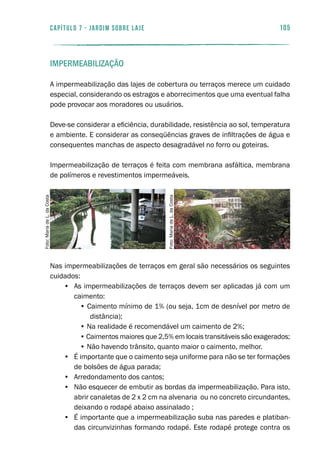 105capítulo 7 - JARDIM SOBRE LAJE
Impermeabilização
A impermeabilização das lajes de cobertura ou terraços merece um cuidado
especial, considerando os estragos e aborrecimentos que uma eventual falha
pode provocar aos moradores ou usuários.
Deve-se considerar a eficiência, durabilidade, resistência ao sol, temperatura
e ambiente. E considerar as conseqüências graves de infiltrações de água e
consequentes manchas de aspecto desagradável no forro ou goteiras.
Impermeabilização de terraços é feita com membrana asfáltica, membrana
de polímeros e revestimentos impermeáveis.
Nas impermeabilizações de terraços em geral são necessários os seguintes
cuidados:
•	 As impermeabilizações de terraços devem ser aplicadas já com um
caimento:
• Caimento mínimo de 1% (ou seja, 1cm de desnível por metro de
distância);
• Na realidade é recomendável um caimento de 2%;
• Caimentos maiores que 2,5% em locais transitáveis são exagerados;
• Não havendo trânsito, quanto maior o caimento, melhor.
•	 É importante que o caimento seja uniforme para não se ter formações
de bolsões de água parada;
•	 Arredondamento dos cantos;
•	 Não esquecer de embutir as bordas da impermeabilização. Para isto,
abrir canaletas de 2 x 2 cm na alvenaria ou no concreto circundantes,
deixando o rodapé abaixo assinalado ;
•	 É importante que a impermeabilização suba nas paredes e platiban-
das circunvizinhas formando rodapé. Este rodapé protege contra os
Foto:MariadeL.daCosta
Foto:MariadeL.daCosta
 